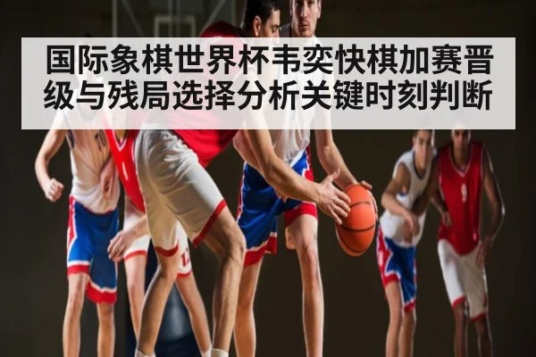 国际象棋世界杯韦奕快棋加赛晋级与残局选择分析关键时刻判断