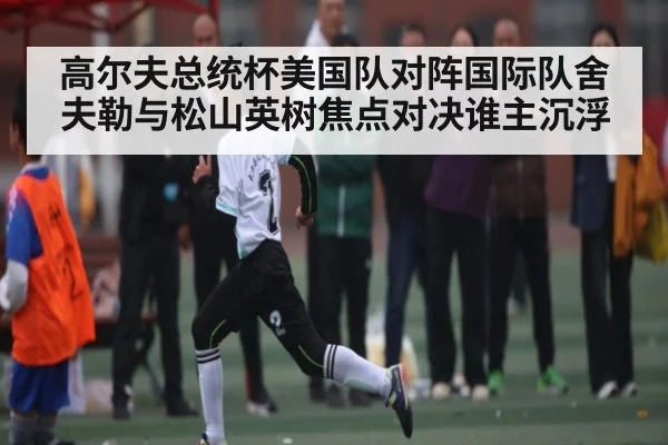 高尔夫总统杯美国队对阵国际队舍夫勒与松山英树焦点对决谁主沉浮