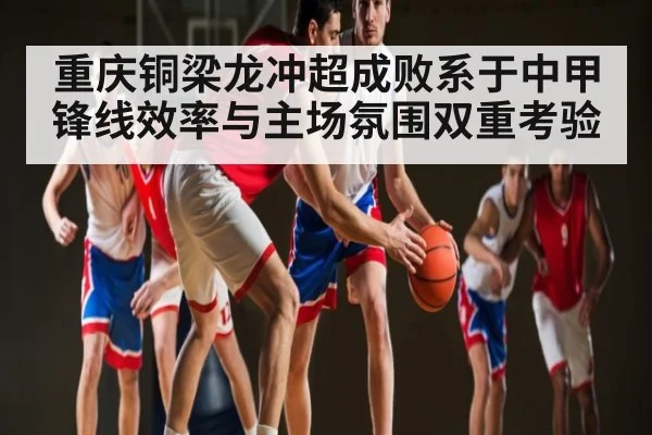 重庆铜梁龙冲超成败系于中甲锋线效率与主场氛围双重考验