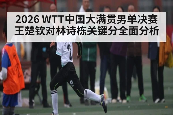 2026 WTT中国大满贯男单决赛王楚钦对林诗栋关键分全面分析